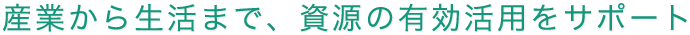 産業から生活まで、資源の有効活用をサポート