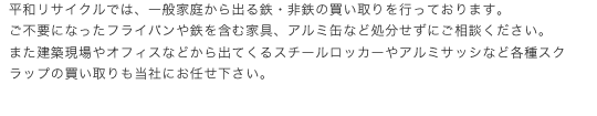 平和リサイクルでは、一般家庭から出る鉄・非鉄の買い取りを行っております。ご不要になったフライパンや鉄を含む家具、アルミ缶など処分せずにご相談ください。また建築現場やオフィスなどから出てくるスチールロッカーやアルミサッシなど各種スクラップの買い取りも当社にお任せ下さい。