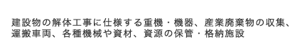 建設物の解体工事に仕様する重機・機器、産業廃棄物の収集、運搬車両、各種機械や資材、資源の保管・格納施設