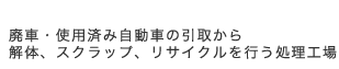 廃車・使用済み自動車の引取から解体、スクラップ、リサイクルを行う処理工場